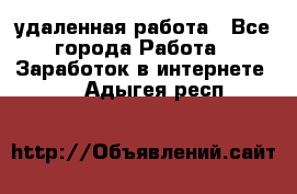 удаленная работа - Все города Работа » Заработок в интернете   . Адыгея респ.